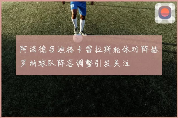 阿诺德吕迪格卡雷拉斯轮休对阵赫罗纳球队阵容调整引发关注