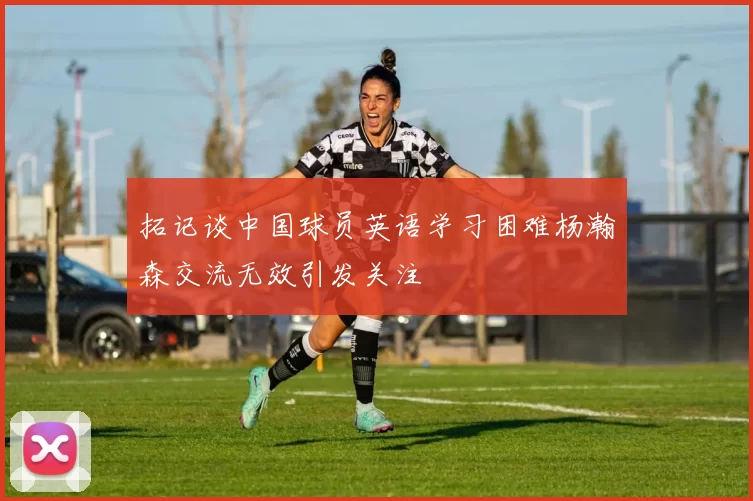 拓记谈中国球员英语学习困难杨瀚森交流无效引发关注