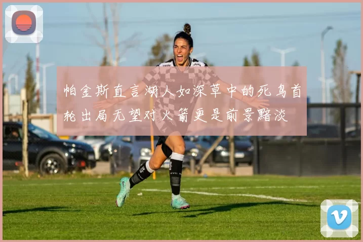 帕金斯直言湖人如深草中的死鸟首轮出局无望对火箭更是前景黯淡