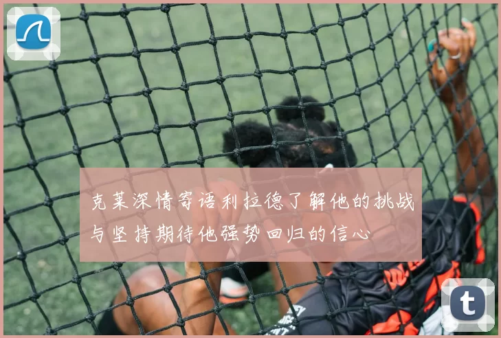 克莱深情寄语利拉德了解他的挑战与坚持期待他强势回归的信心