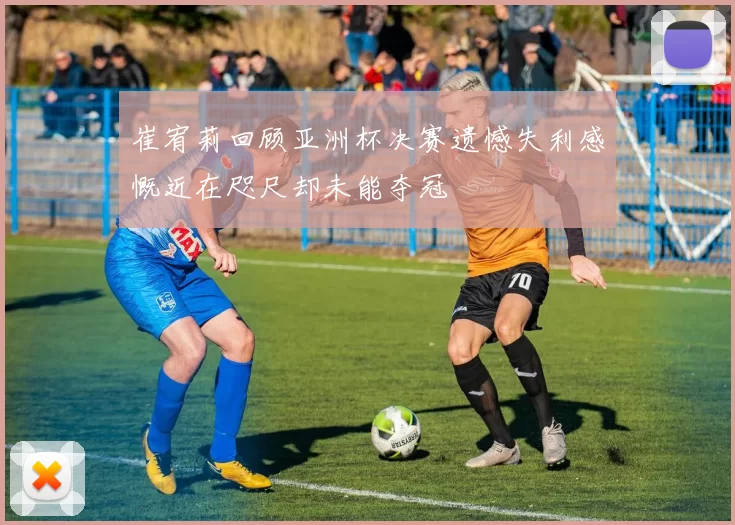 崔宥莉回顾亚洲杯决赛遗憾失利感慨近在咫尺却未能夺冠