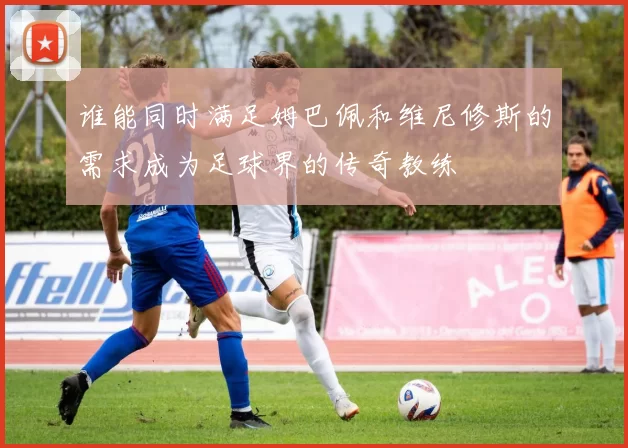 谁能同时满足姆巴佩和维尼修斯的需求成为足球界的传奇教练