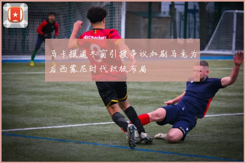 马卡报道冬窗引援争议加剧马竞为后西蒙尼时代积极布局
