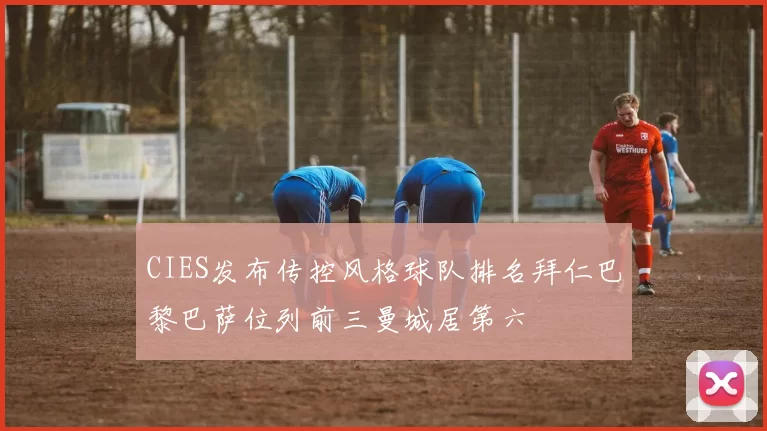CIES发布传控风格球队排名拜仁巴黎巴萨位列前三曼城居第六