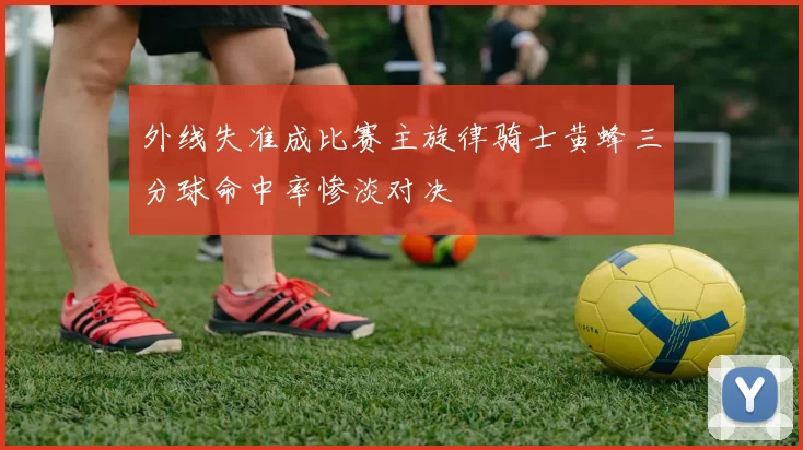 外线失准成比赛主旋律骑士黄蜂三分球命中率惨淡对决