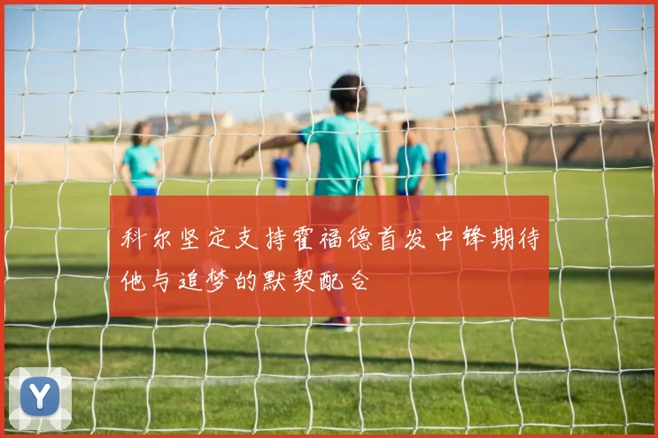 科尔坚定支持霍福德首发中锋期待他与追梦的默契配合