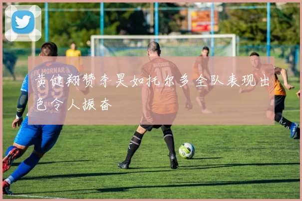 黄健翔赞李昊如托尔多全队表现出色令人振奋